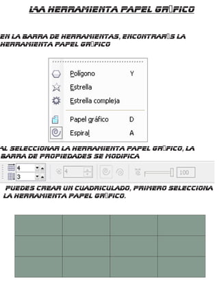 La Herramienta Papel gráfico
En la barra de Herramientas, encontrarás la
herramienta Papel gráfico
Al seleccionar la herramienta Papel gráfico, la
barra de propiedades se modifica
Puedes crear un cuadriculado, primero selecciona
la herramienta papel gráfico.