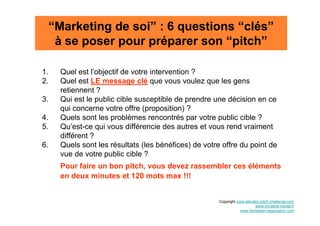 “Marketing de soi” : 6 questions “clés”
      à se poser pour préparer son “pitch”

1.     Quel est l’objectif de votre intervention ?
2.     Quel est LE message clé que vous voulez que les gens
       retiennent ?
3.     Qui est le public cible susceptible de prendre une décision en ce
       qui concerne votre offre (proposition) ?
4.     Quels sont les problèmes rencontrés par votre public cible ?
5.     Qu’est-ce qui vous différencie des autres et vous rend vraiment
       différent ?
6.     Quels sont les résultats (les bénéfices) de votre offre du point de
       vue de votre public cible ?
       Pour faire un bon pitch, vous devez rassembler ces éléments
       en deux minutes et 120 mots max !!!


                                                        Copyright www.elevator-pitch-challenge.com
                                                                            www.christine-morlet.fr
                                                                   www.formation-negociation.com
 