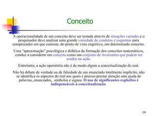 14
A operacionalidade de um conceito deve ser testada através de situações variadas e o
pesquisador deve analisar uma grande variedade de condutas e esquemas para
compreender em que consiste, do ponto de vista cognitivo, um determinado conceito.
Uma “aproximação” psicológica e didática da formação dos conceitos matemáticos,
conduz a considerar um conceito como um conjunto de invariantes que podem ser
usados na ação.
Entretanto, a ação operatória não é de modo algum a conceitualização do real.
Não há debate de verdade ou de falsidade de um enunciado totalmente implícito, não
se identifica os aspectos do real aos quais é preciso prestar atenção sem ajuda de
palavras, enunciados, símbolos e signos. O uso de significantes explícitos é
indispensáveis à conceitualização.
Conceito
 