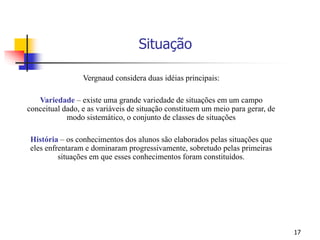 17
Situação
Vergnaud considera duas idéias principais:
Variedade – existe uma grande variedade de situações em um campo
conceitual dado, e as variáveis de situação constituem um meio para gerar, de
modo sistemático, o conjunto de classes de situações
História – os conhecimentos dos alunos são elaborados pelas situações que
eles enfrentaram e dominaram progressivamente, sobretudo pelas primeiras
situações em que esses conhecimentos foram constituídos.
 