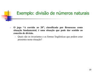 19
 O jogo “A corrida ao 20”, classificada por Brousseau como
situação fundamental, é uma situação que pode dar sentido ao
conceito de divisão.
 Quais são os invariantes e as formas lingüísticas que podem estar
presentes nesta situação?
Exemplo: divisão de números naturais
 