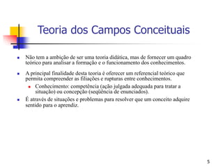 5
 Não tem a ambição de ser uma teoria didática, mas de fornecer um quadro
teórico para analisar a formação e o funcionamento dos conhecimentos.
 A principal finalidade desta teoria é oferecer um referencial teórico que
permita compreender as filiações e rupturas entre conhecimentos.
 Conhecimento: competência (ação julgada adequada para tratar a
situação) ou concepção (seqüência de enunciados).
 É através de situações e problemas para resolver que um conceito adquire
sentido para o aprendiz.
Teoria dos Campos Conceituais
 