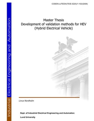 CODEN:LUTEDX/(TEIE-5225)/1-102/(2006)
Master Thesis
Development of validation methods for HEV
(Hybrid Electrical Vehicle)
Linus Nordholm
Dept. of Industrial Electrical Engineering and Automation
Lund University
IndustrialElectricalEngineeringandAutomation
 