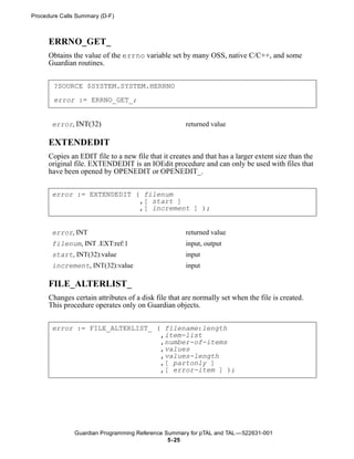 Procedure Calls Summary (D-F)



      ERRNO_GET_
      Obtains the value of the errno variable set by many OSS, native C/C++, and some
      Guardian routines.


       ?SOURCE $SYSTEM.SYSTEM.HERRNO

       error := ERRNO_GET_;


       error, INT(32)                                returned value

      EXTENDEDIT
      Copies an EDIT file to a new file that it creates and that has a larger extent size than the
      original file. EXTENDEDIT is an IOEdit procedure and can only be used with files that
      have been opened by OPENEDIT or OPENEDIT_.


       error := EXTENDEDIT ( filenum
                            ,[ start ]
                            ,[ increment ] );


       error, INT                                    returned value
       filenum, INT .EXT:ref:1                       input, output
       start, INT(32):value                          input
       increment, INT(32):value                      input

      FILE_ALTERLIST_
      Changes certain attributes of a disk file that are normally set when the file is created.
      This procedure operates only on Guardian objects.


       error := FILE_ALTERLIST_ ( filename:length
                                 ,item-list
                                 ,number-of-items
                                 ,values
                                 ,values-length
                                 ,[ partonly ]
                                 ,[ error-item ] );




               Guardian Programming Reference Summary for pTAL and TAL —522631-001
                                               5- 25
 