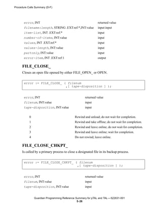 Procedure Calls Summary (D-F)




       error, INT                                             returned value
       filename:length, STRING .EXT:ref:*,INT:value           input:input
       item-list, INT .EXT:ref:*                              input
       number-of-items, INT:value                             input
       values, INT .EXT.ref:*                                 input
       values-length, INT:value                               input
       partonly, INT:value                                    input
       error-item, INT .EXT:ref:1                             output

      FILE_CLOSE_
      Closes an open file opened by either FILE_OPEN_ or OPEN.


       error := FILE_CLOSE_ ( filenum
                             ,[ tape-disposition ] );


       error, INT                                    returned value
       filenum, INT:value                            input
       tape-disposition, INT:value                   input


           0                                 Rewind and unload; do not wait for completion.
           1                                 Rewind and take offline; do not wait for completion.
           2                                 Rewind and leave online; do not wait for completion.
           3                                 Rewind and leave online; wait for completion.
           4                                 Do not rewind; leave online.

      FILE_CLOSE_CHKPT_
      Is called by a primary process to close a designated file in its backup process.


       error := FILE_CLOSE_CHKPT_ ( filenum
                                   ,[ tape-disposition ] );


       error, INT                                    returned value
       filenum, INT:value                            input
       tape-disposition, INT:value                   input


               Guardian Programming Reference Summary for pTAL and TAL —522631-001
                                               5- 26
 