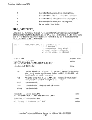 Procedure Calls Summary (D-F)




           0                                Rewind and unload; do not wait for completion.
           1                                Rewind and take offline; do not wait for completion.
           2                                Rewind and leave online; do not wait for completion.
           3                                Rewind and leave online; wait for completion.
           4                                Do not rewind; leave online.

      FILE_COMPLETE_
      Completes one previously initiated I/O operation for a Guardian file or returns ready
      information for one Open System Services (OSS) file. The Guardian or OSS file is from
      a set of files that was previously enabled for completion by one or more calls to the
      FILE_COMPLETE_SET_ procedure.


       status := FILE_COMPLETE_ ( completion-info
                                 ,[ timelimit ]
                                 ,[ complete-element-list ]
                                 ,[ num-complete-elements ]
                                 ,[ error-complete-element ] );


       status, INT                                                                    returned value
       completion-info, INT                                                           output
       .EXT:ref:*(ZSYS^DDL^COMPLETION^INFO^DEF)
       timelimit, INT(32):value                                                       input


           >0D         Wait for completion. The timelimit parameter specifies the maximum
                       time (in 0.01-second units) from the time of the FILE_COMPLETE_ call
                       that the caller can wait for completion.
           = 0D        Check for completion. FILE_COMPLETE_ immediately returns to the
                       caller, regardless of whether completion has occurred.
           = -1D       Wait indefinitely.
           < -1D       An invalid value (file-system error 590 occurs).
           omitted     Wait indefinitely.


       complete-element-list, INT                                                              input
       .EXT:ref:*(ZSYS^DDL^COMPLETE^ELEMENT^DEF)
       num-complete-elements, INT                                                              input
       error-complete-element, INT .EXT                                                        output




               Guardian Programming Reference Summary for pTAL and TAL —522631-001
                                               5- 27
 