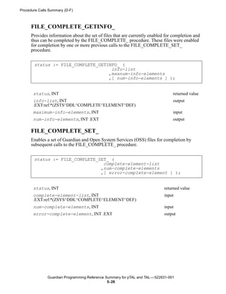 Procedure Calls Summary (D-F)



      FILE_COMPLETE_GETINFO_
      Provides information about the set of files that are currently enabled for completion and
      thus can be completed by the FILE_COMPLETE_ procedure. These files were enabled
      for completion by one or more previous calls to the FILE_COMPLETE_SET_
      procedure.


       status := FILE_COMPLETE_GETINFO_ (
                                    info-list
                                   ,maxnum-info-elements
                                   ,[ num-info-elements ] );


       status, INT                                                               returned value
       info-list, INT                                                            output
       .EXT:ref:*(ZSTS^DDL^COMPLETE^ELEMENT^DEF)
       maximum-info-elements, INT                                                input
       num-info-elements, INT .EXT                                               output

      FILE_COMPLETE_SET_
      Enables a set of Guardian and Open System Services (OSS) files for completion by
      subsequent calls to the FILE_COMPLETE_ procedure.


       status := FILE_COMPLETE_SET_ (
                                 complete-element-list
                                ,num-complete-elements
                                ,[ error-complete-element ] );


       status, INT                                                          returned value
       complete-element-list, INT                                           input
       .EXT:ref:*(ZSYS^DDL^COMPLETE^ELEMENT^DEF)
       num-complete-elements, INT                                           input
       error-complete-element, INT .EXT                                     output




               Guardian Programming Reference Summary for pTAL and TAL —522631-001
                                               5- 28
 