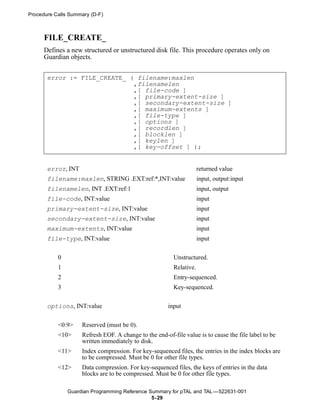 Procedure Calls Summary (D-F)



      FILE_CREATE_
      Defines a new structured or unstructured disk file. This procedure operates only on
      Guardian objects.


       error := FILE_CREATE_ ( filename:maxlen
                              ,filenamelen
                              ,[ file-code ]
                              ,[ primary-extent-size ]
                              ,[ secondary-extent-size ]
                              ,[ maximum-extents ]
                              ,[ file-type ]
                              ,[ options ]
                              ,[ recordlen ]
                              ,[ blocklen ]
                              ,[ keylen ]
                              ,[ key-offset ] );


       error, INT                                                    returned value
       filename:maxlen, STRING .EXT:ref:*,INT:value                  input, output:input
       filenamelen, INT .EXT:ref:1                                   input, output
       file-code, INT:value                                          input
       primary-extent-size, INT:value                                input
       secondary-extent-size, INT:value                              input
       maximum-extents, INT:value                                    input
       file-type, INT:value                                          input


           0                                             Unstructured.
           1                                             Relative.
           2                                             Entry-sequenced.
           3                                             Key-sequenced.


       options, INT:value                              input


           <0:9>    Reserved (must be 0).
           <10>     Refresh EOF. A change to the end-of-file value is to cause the file label to be
                    written immediately to disk.
           <11>     Index compression. For key-sequenced files, the entries in the index blocks are
                    to be compressed. Must be 0 for other file types.
           <12>     Data compression. For key-sequenced files, the keys of entries in the data
                    blocks are to be compressed. Must be 0 for other file types.

               Guardian Programming Reference Summary for pTAL and TAL —522631-001
                                               5- 29
 