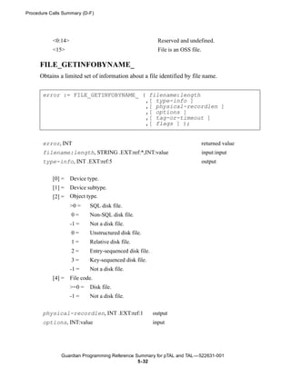 Procedure Calls Summary (D-F)




           <0:14>                                          Reserved and undefined.
           <15>                                            File is an OSS file.

      FILE_GETINFOBYNAME_
      Obtains a limited set of information about a file identified by file name.


       error := FILE_GETINFOBYNAME_ ( filename:length
                                     ,[ type-info ]
                                     ,[ physical-recordlen ]
                                     ,[ options ]
                                     ,[ tag-or-timeout ]
                                     ,[ flags ] );


       error, INT                                                                 returned value
       filename:length, STRING .EXT:ref:*,INT:value                               input:input
       type-info, INT .EXT:ref:5                                                  output


           [0] =    Device type.
           [1] =    Device subtype.
           [2] =    Object type.
                    >0 =    SQL disk file.
                    0=      Non-SQL disk file.
                    -1 =    Not a disk file.
                    0=      Unstructured disk file.
                    1=      Relative disk file.
                    2=      Entry-sequenced disk file.
                    3=      Key-sequenced disk file.
                    -1 =    Not a disk file.
           [4] =    File code.
                    >=0 =   Disk file.
                    -1 =    Not a disk file.


       physical-recordlen, INT .EXT:ref:1                output
       options, INT:value                                input




               Guardian Programming Reference Summary for pTAL and TAL —522631-001
                                               5- 32
 