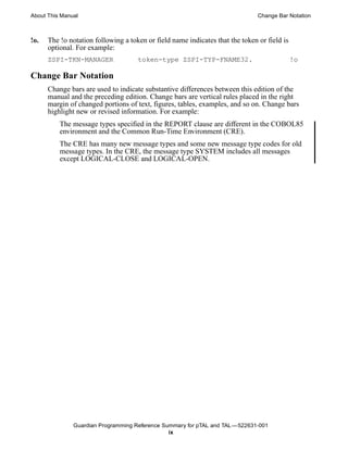 About This Manual                                                              Change Bar Notation



!o.   The !o notation following a token or field name indicates that the token or field is
      optional. For example:
      ZSPI-TKN-MANAGER               token-type ZSPI-TYP-FNAME32.                            !o

Change Bar Notation
      Change bars are used to indicate substantive differences between this edition of the
      manual and the preceding edition. Change bars are vertical rules placed in the right
      margin of changed portions of text, figures, tables, examples, and so on. Change bars
      highlight new or revised information. For example:
          The message types specified in the REPORT clause are different in the COBOL85
          environment and the Common Run-Time Environment (CRE).
          The CRE has many new message types and some new message type codes for old
          message types. In the CRE, the message type SYSTEM includes all messages
          except LOGICAL-CLOSE and LOGICAL-OPEN.




               Guardian Programming Reference Summary for pTAL and TAL —522631-001
                                                ix
 