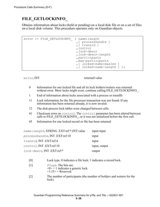 Procedure Calls Summary (D-F)



      FILE_GETLOCKINFO_
      Obtains information about locks (held or pending) on a local disk file or on a set of files
      on a local disk volume. This procedure operates only on Guardian objects.


       error := FILE_GETLOCKINFO_ ( name:length
                                   ,[ processhandle ]
                                   ,[ transid ]
                                   ,control
                                   ,lock-descr
                                   ,lock-descr-length
                                   ,participants
                                   ,max-participants
                                   ,[ locked-name:maxlen ]
                                   ,[ locked-name-length ] );


       error, INT                                        returned value


           0       Information for one locked file and all its lock holders/waiters was returned
                   without error. More locks might exist; continue calling FILE_GETLOCKINFO_.
           1       End of information about locks associated with a process or transID.
           11      Lock information for the file processor transaction was not found. If any
                   information has been returned already, it is now invalid.
           12      The disk-process lock tables were changed between calls.
           41      Checksum error on control. The control parameter has been altered between
                   calls to FILE_GETLOCKINFO_, or it was not initialized before the first call.
           45      Information for one locked record or file has been returned


       name:length, STRING .EXT:ref:*,INT:value                 input:input
       processhandle, INT .EXT:ref:10                           input
       transid, INT .EXT:ref:4                                  input
       control, INT .EXT:ref:10                                 input, output
       lock-descr, INT .EXT:ref:*                               output


           [0]             Lock type. 0 indicates a file lock; 1 indicates a record lock.
           [1]             Flags. The bits are:
                           <0> = 1 indicates a generic lock.
                           <1:15> = Reserved.
           [2]             The number of participants (the number of holders and waiters for the
                           lock).



                 Guardian Programming Reference Summary for pTAL and TAL —522631-001
                                                 5- 38
 