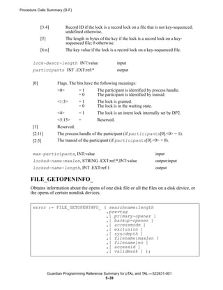 Procedure Calls Summary (D-F)



             [3:4]            Record ID if the lock is a record lock on a file that is not key-sequenced;
                              undefined otherwise.
             [5]              The length in bytes of the key if the lock is a record lock on a key-
                              sequenced file; 0 otherwise.
             [6:n]            The key value if the lock is a record lock on a key-sequenced file.


       lock-descr-length INT:value                          input
       participants INT .EXT:ref:*                          output


       [0]              Flags. The bits have the following meanings:
                        <0>          =1         The participant is identified by process handle.
                                     =0         The participant is identified by transid.
                        <1:3>        =1         The lock is granted.
                                     =0         The lock is in the waiting state.
                        <4>          =1         The lock is an intent lock internally set by DP2.
                        <5:15>       =          Reserved.
       [1]              Reserved.
       [2:11]           The process handle of the participant (if participants[0].<0> = 1).
       [2:5]            The transid of the participant (if participants[0].<0> = 0).


       max-participants, INT:value                                                  input
       locked-name:maxlen, STRING .EXT:ref:*,INT:value                              output:input
       locked-name-length, INT .EXT:ref:1                                           output

      FILE_GETOPENINFO_
      Obtains information about the opens of one disk file or all the files on a disk device, or
      the opens of certain nondisk devices.


       error := FILE_GETOPENINFO_ ( searchname:length
                                   ,prevtag
                                   ,[ primary-opener ]
                                   ,[ backup-opener ]
                                   ,[ accessmode ]
                                   ,[ exclusion ]
                                   ,[ syncdepth ]
                                   ,[ filename:maxlen ]
                                   ,[ filenamelen ]
                                   ,[ accessid ]
                                   ,[ validmask ] );




                   Guardian Programming Reference Summary for pTAL and TAL —522631-001
                                                   5- 39
 
