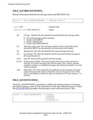 Procedure Calls Summary (D-F)



      FILE_GETRECEIVEINFO_
      Returns information about the last message read on the $RECEIVE file.


       error := FILE_GETRECEIVEINFO_ ( receive-info );


       error, INT                                        returned value
       receive-info, INT .EXT:ref:17                     output


           [0]        I/O type. Indicates the data operation last performed by the message sender.
                      0 = Not a data message (system message).
                      1 = Sender called WRITE.
                      2 = Sender called READ.
                      3 = Sender called WRITEREAD.
           [1]        Maximum reply count. The maximum number of bytes of data that can be
                      returned by REPLY (as determined by the read count of the sender).
           [2]        Message tag. The value that identifies the request message just read.
           [3]        File number. The value that identifies the file associated with this message in
                      the requesting process.
           [4:5]      Sync ID. The sync ID associated with this message.
           [6:15]     Sender process handle. The process handle of the process that sent the last
                      message. For system messages other than the open, close, control, setmode,
                      setparam, resetsync, or controlbuf messages, the null process handle (-1 in each
                      word) is returned.
           [16]       Open label. The value assigned by the application (when replying to the open
                      system message) to the open on which the received message was sent. If this
                      value is unavailable (as when the opener is running on a C-series system), -1 is
                      returned.

      FILE_GETSYNCINFO_
      The FILE_GETSYNCINFO_ procedure is called by the primary process of a process
      pair before starting a series of write operations to a file open with paired access. Unlike
      the GETSYNCINFO procedure, this procedure can be used with format 2 files.


       error := FILE_GETSYNCINFO_ ( filenum
                                    ,infobuf
                                    ,infomax
                                    ,infosize );




                 Guardian Programming Reference Summary for pTAL and TAL —522631-001
                                                 5- 41
 