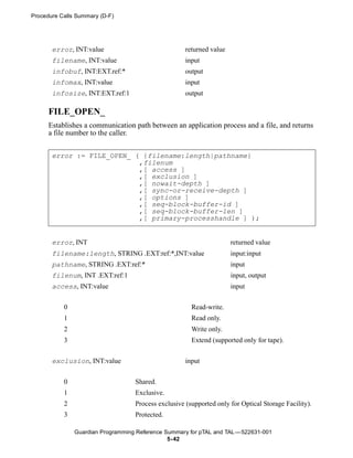 Procedure Calls Summary (D-F)




       error, INT:value                              returned value
       filename, INT:value                           input
       infobuf, INT:EXT.ref:*                        output
       infomax, INT:value                            input
       infosize, INT:EXT.ref:1                       output

      FILE_OPEN_
      Establishes a communication path between an application process and a file, and returns
      a file number to the caller.


       error := FILE_OPEN_ ( {filename:length|pathname}
                            ,filenum
                            ,[ access ]
                            ,[ exclusion ]
                            ,[ nowait-depth ]
                            ,[ sync-or-receive-depth ]
                            ,[ options ]
                            ,[ seq-block-buffer-id ]
                            ,[ seq-block-buffer-len ]
                            ,[ primary-processhandle ] );


       error, INT                                                     returned value
       filename:length, STRING .EXT:ref:*,INT:value                   input:input
       pathname, STRING .EXT:ref:*                                    input
       filenum, INT .EXT:ref:1                                        input, output
       access, INT:value                                              input


           0                                           Read-write.
           1                                           Read only.
           2                                           Write only.
           3                                           Extend (supported only for tape).


       exclusion, INT:value                          input


           0                       Shared.
           1                       Exclusive.
           2                       Process exclusive (supported only for Optical Storage Facility).
           3                       Protected.

               Guardian Programming Reference Summary for pTAL and TAL —522631-001
                                               5- 42
 