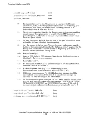 Procedure Calls Summary (D-F)




       nowait-depth, INT:value                          input
       sync-or-receive-depth, INT:value                 input
       options, INT:value                               input


           <0>      Unstructured access. For disk files, access is to occur as if the file were
                    unstructured, that is, without regard to record structures and partitioning. (For
                    unstructured files, setting this bit to 1 causes secondary partitions to be
                    inaccessible.) Must be 0 for other devices.
           <1>      Nowait open processing. Specifies that the processing of the open proceed in a
                    nowait manner. This option cannot be specified for the TMF transaction
                    pseudofile (TFILE). The value of nowait-depth must be a nonzero value
                    when this option is used.
           <2>      No open time update. For disk files, the “time of last open” file attribute is not
                    updated by this open. Must be 0 for other devices.
           <3>      Any file number for backup open. When performing a backup open, specifies
                    that the system can use any file number for the backup open. 0 specifies that the
                    backup open is to have the same file number as the primary open. Error 12 is
                    returned if that file number is already in use.
           <4:9>    Reserved (specify 0).
           <10>     Open an OSS file by its OSS pathname. Specifies that the file to be opened is
                    identified by the pathname parameter.
           <11>     Reserved (specify 0).
           <12>     No transactions. For $RECEIVE, system messages do not include transaction
                    identifiers. Must be 0 if bit 15 is 1.
           <13>     I18N locale support. For $RECEIVE, data messages include
                    internationalization locale information. Must be 0 if bit 15 is 1.
           <14>     Old format system messages. For $RECEIVE, system messages should be
                    delivered in C-series format. If this bit is 0, D-series format messages are
                    delivered. For other device types, this bit must be 0.
           <15>     No file-management system messages. For $RECEIVE, specifies that the caller
                    does not wish to receive process open, process close, CONTROL, SETMODE,
                    SETPARAM, RESETSYNC, and CONTROLBUF messages. If this bit is 0,
                    messages are delivered as normal. For other device types, this bit must be 0.


       seq-block-buffer-id, INT:value                           input
       seq-block-buffer-len, INT:value                          input
       primary-processhandle, INT .EXT:ref:10                   input




               Guardian Programming Reference Summary for pTAL and TAL —522631-001
                                               5- 43
 