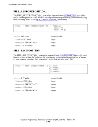 Procedure Calls Summary (D-F)



      FILE_RESTOREPOSITION_
      The FILE_RESTOREPOSITION_ procedure supersedes the REPOSITION procedure
      and is used to position a disk file to a saved position (the positioning information having
      been saved by a call to the FILE_SAVEPOSITION_ procedure).


       error := FILE_RESTOREPOSITION_ ( filenum
                                        ,savearea
                                        ,savesize );


       error, INT:value                              returned value
       filenum, INT:value                            input
       savearea, INT:EXT.ref:*                       input
       savesize, INT:value                           input

      FILE_SAVEPOSITION_
      The FILE_SAVEPOSITION_ procedure supersedes the SAVEPOSITION procedure and
      is used to save a disk file’s current file positioning information in anticipation of a need
      to return to that position. This procedure can be used with format 2 files.


       error := FILE_SAVEPOSITION_ ( filenum
                                     ,savearea
                                     ,savemax
                                     ,savesize);


       error, INT:value                              returned value
       filenum, INT:value                            input
       savearea, INT:EXT.ref:*                       output
       savemax, INT:value                            input
       savesize, INT:ref.EXT:1                       output




               Guardian Programming Reference Summary for pTAL and TAL —522631-001
                                               5- 45
 