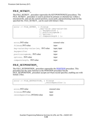 Procedure Calls Summary (D-F)



      FILE_SETKEY_
      The FILE_SETKEY_ procedure supersedes the KEYPOSITION[X] procedures. The
      FILE_SETKEY_ procedure is used to position by primary or alternate key within a
      structured file, and sets the current position, access path, and positioning mode for the
      specified file. FILE_SETKEY_ can be used with format 2 files.


       error := FILE_SETKEY_ ( filenum
                              ,key-value :key-value-len
                              ,[ keyspecifier ]
                              ,[ positioningmode ]
                              ,[ options ]
                              ,[ comparelength ] );


       error, INT:value                                      returned value
       filenum, INT:value                                    input
       key-value:key-value-len, INT:value                    input, input
       keyspecifier                                          input
       positioningmode, INT:value                            input
       options, INT:value                                    input
       comparelength, INT:value                              input

      FILE_SETPOSITION_
      The FILE_SETPOSITION_ procedure supersedes the POSITION procedure. This
      procedure has the same function as the POSITION procedure but the
      FILE_SETPOSITION_ procedure accepts an 8-byte record specifier, enabling use with
      format 2 files.


       error := FILE_SETPOSITION_ ( filenum
                                   ,recordspecifier );


       error, INT:value                              returned value
       filenum, INT:value                            input
       recordspecifier, INT(64):value                input




               Guardian Programming Reference Summary for pTAL and TAL —522631-001
                                               5- 46
 