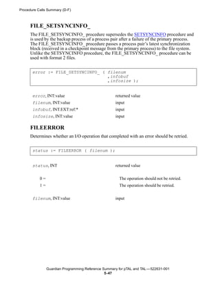 Procedure Calls Summary (D-F)



      FILE_SETSYNCINFO_
      The FILE_SETSYNCINFO_ procedure supersedes the SETSYNCINFO procedure and
      is used by the backup process of a process pair after a failure of the primary process.
      The FILE_SETSYNCINFO_ procedure passes a process pair’s latest synchronization
      block (received in a checkpoint message from the primary process) to the file system.
      Unlike the SETSYNCINFO procedure, the FILE_SETSYNCINFO_ procedure can be
      used with format 2 files.


       error := FILE_SETSYNCINFO_ ( filenum
                                    ,infobuf
                                    ,infosize );


       error, INT:value                              returned value
       filenum, INT:value                            input
       infobuf, INT.EXT:ref:*                        input
       infosize, INT:value                           input

      FILEERROR
      Determines whether an I/O operation that completed with an error should be retried.


       status := FILEERROR ( filenum );


       status, INT                                   returned value


           0=                                          The operation should not be retried.
           1=                                          The operation should be retried.


       filenum, INT:value                            input




                Guardian Programming Reference Summary for pTAL and TAL —522631-001
                                                5- 47
 