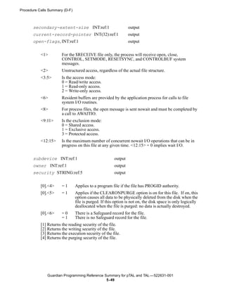 Procedure Calls Summary (D-F)



       secondary-extent-size INT:ref:1                          output
       current-record-pointer INT(32):ref:1                     output
       open-flags, INT:ref:1                                    output


           <1>         For the $RECEIVE file only, the process will receive open, close,
                       CONTROL, SETMODE, RESETSYNC, and CONTROLBUF system
                       messages.
           <2>         Unstructured access, regardless of the actual file structure.
           <3:5>       Is the access mode:
                       0 = Read/write access.
                       1 = Read-only access.
                       2 = Write-only access.
           <6>         Resident buffers are provided by the application process for calls to file
                       system I/O routines.
           <8>         For process files, the open message is sent nowait and must be completed by
                       a call to AWAITIO.
           <9:11>      Is the exclusion mode:
                       0 = Shared access.
                       1 = Exclusive access.
                       3 = Protected access.
           <12:15>     Is the maximum number of concurrent nowait I/O operations that can be in
                       progress on this file at any given time. <12:15> = 0 implies wait I/O.


       subdevice INT:ref:1                             output
       owner INT:ref:1                                 output
       security STRING:ref:5                           output


           [0].<4>     =1       Applies to a program file if the file has PROGID authority.
           [0].<5>     =1       Applies if the CLEARONPURGE option is on for this file. If on, this
                                option causes all data to be physically deleted from the disk when the
                                file is purged. If this option is not on, the disk space is only logically
                                deallocated when the file is purged: no data is actually destroyed.
           [0].<6>     =0       There is a Safeguard record for the file.
                       =1       There is no Safeguard record for the file.
           [1] Returns the reading security of the file.
           [2] Returns the writing security of the file.
           [3] Returns the execution security of the file.
           [4] Returns the purging security of the file.




               Guardian Programming Reference Summary for pTAL and TAL —522631-001
                                               5- 49
 