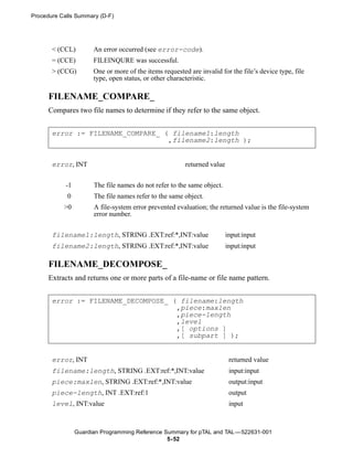 Procedure Calls Summary (D-F)




       < (CCL)         An error occurred (see error-code).
       = (CCE)         FILEINQURE was successful.
       > (CCG)         One or more of the items requested are invalid for the file’s device type, file
                       type, open status, or other characteristic.

      FILENAME_COMPARE_
      Compares two file names to determine if they refer to the same object.


       error := FILENAME_COMPARE_ ( filename1:length
                                   ,filename2:length );


       error, INT                                        returned value


            -1         The file names do not refer to the same object.
            0          The file names refer to the same object.
           >0          A file-system error prevented evaluation; the returned value is the file-system
                       error number.


       filename1:length, STRING .EXT:ref:*,INT:value                      input:input
       filename2:length, STRING .EXT:ref:*,INT:value                      input:input

      FILENAME_DECOMPOSE_
      Extracts and returns one or more parts of a file-name or file name pattern.


       error := FILENAME_DECOMPOSE_ ( filename:length
                                     ,piece:maxlen
                                     ,piece-length
                                     ,level
                                     ,[ options ]
                                     ,[ subpart ] );


       error, INT                                                          returned value
       filename:length, STRING .EXT:ref:*,INT:value                        input:input
       piece:maxlen, STRING .EXT:ref:*,INT:value                           output:input
       piece-length, INT .EXT:ref:1                                        output
       level, INT:value                                                    input



                 Guardian Programming Reference Summary for pTAL and TAL —522631-001
                                                 5- 52
 