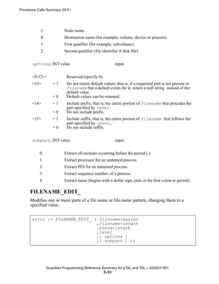 Procedure Calls Summary (D-F)




           -1            Node name.
            0            Destination name (for example, volume, device or process).
            1            First qualifier (for example, subvolume).
            2            Second qualifier (file identifier if disk file)


       options, INT:value                                input


       <0:12>=             Reserved (specify 0).
       <13>        =1      Do not return default values; that is, if a requested part is not present in
                           filename but a default exists for it, return a null string instead of the
                           default value.
                   =0      Default values can be returned.
       <14>        =1      Include prefix, that is, the entire portion of filename that precedes the
                           part specified by level.
                   =0      Do not include prefix.
       <15>        =1      Include suffix, that is, the entire portion of filename that follows the
                           part specified by level.
                   =0      Do not include suffix.


       subpart, INT:value                                input


           0             Extract all sections occurring before the period (.).
           1             Extract processor for an unnamed process.
           2             Extract PIN for an unnamed process.
           3             Extract sequence number, of a process.
           4             Extract name (begins with a dollar sign, ends at the first colon or period).

      FILENAME_EDIT_
      Modifies one or more parts of a file name or file-name pattern, changing them to a
      specified value.


       error := FILENAME_EDIT_ ( filename:maxlen
                                ,filename-length
                                ,piece:length
                                ,level
                                ,[ options ]
                                ,[ subpart ] );




                Guardian Programming Reference Summary for pTAL and TAL —522631-001
                                                5- 53
 