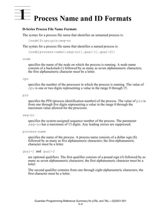 1       Process Name and ID Formats
D-Series Process File Name Formats
The syntax for a process file name that identifies an unnamed process is:
    [node]$:cpu:pin:seq-no
The syntax for a process file name that identifies a named process is:
    [node]process-name[:seq-no][.qual-l[.qual-2]]

node
    specifies the name of the node on which the process is running. A node name
    consists of a backslash () followed by as many as seven alphanumeric characters;
    the first alphanumeric character must be a letter.

cpu
    specifies the number of the processor in which the process is running. The value of
    cpu is one or two digits representing a value in the range 0 through 15.

pin
    specifies the PIN (process identification number) of the process. The value of pin is
    from one through five digits representing a value in the range 0 through the
    maximum value allowed for the processor.

seq-no
    specifies the system-assigned sequence number of the process. The parameter
    seq-no has a maximum of 13 digits. Any leading zeroes are suppressed.

process-name
    specifies the name of the process. A process name consists of a dollar sign ($)
    followed by as many as five alphanumeric characters; the first alphanumeric
    character must be a letter.

qual-1 and qual-2
    are optional qualifiers. The first qualifier consists of a pound sign (#) followed by as
    many as seven alphanumeric characters; the first alphanumeric character must be a
    letter.
    The second qualifier contains from one through eight alphanumeric characters; the
    first character must be a letter.




         Guardian Programming Reference Summary for pTAL and TAL —522631-001
                                         1 -1
 