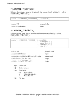 Procedure Calls Summary (D-F)



      FILENAME_FINDFINISH_
      Releases the resources reserved for a search that was previously initiated by a call to
      FILENAME_FINDSTART_.


       error := FILENAME_FINDFINISH_ ( searchid );


       error, INT                                   returned value
       searchid, INT:value                          input

      FILENAME_FINDNEXT_
      Returns the next name in a set of named entities that was defined by a call to
      FILENAME_FINDSTART_.


       error := FILENAME_FINDNEXT_ ( searchid,
                                    ,[ name:maxlen ]
                                    ,[ name-length ]
                                    ,[ entity-info ]
                                    ,[ tag ] );


       error, INT                                           returned value
       searchid, INT:value                                  input
       name:maxlen, STRING .EXT:ref:*,INT:value             output:input
       name-length, INT .EXT:ref:1                          output
       entity-info, INT .EXT:ref:5                          output


           [0] =   Device type.
           [1] =   Device subtype.
           [2] =   Object type.
                   >0       SQL disk file.
                   0        Non-SQL disk file.
                   -1       Not a disk file.
           [3] =   File type.




               Guardian Programming Reference Summary for pTAL and TAL —522631-001
                                               5- 55
 
