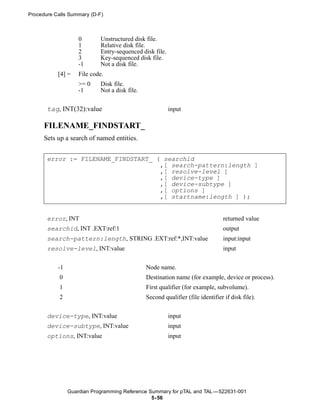 Procedure Calls Summary (D-F)



                    0       Unstructured disk file.
                    1       Relative disk file.
                    2       Entry-sequenced disk file.
                    3       Key-sequenced disk file.
                    -1      Not a disk file.
           [4] =    File code.
                    >= 0    Disk file.
                    -1      Not a disk file.


       tag, INT(32):value                                input

      FILENAME_FINDSTART_
      Sets up a search of named entities.


       error := FILENAME_FINDSTART_ ( searchid
                                     ,[ search-pattern:length ]
                                     ,[ resolve-level ]
                                     ,[ device-type ]
                                     ,[ device-subtype ]
                                     ,[ options ]
                                     ,[ startname:length ] );


       error, INT                                                               returned value
       searchid, INT .EXT:ref:1                                                 output
       search-pattern:length, STRING .EXT:ref:*,INT:value                       input:input
       resolve-level, INT:value                                                 input


           -1                                  Node name.
            0                                  Destination name (for example, device or process).
            1                                  First qualifier (for example, subvolume).
            2                                  Second qualifier (file identifier if disk file).


       device-type, INT:value                            input
       device-subtype, INT:value                         input
       options, INT:value                                input




                Guardian Programming Reference Summary for pTAL and TAL —522631-001
                                                5- 56
 