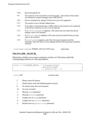 Procedure Calls Summary (D-F)




           <0:8>       Reserved (specify 0).
           <9>         The search is to be executed in a nowait manner. The results of the search
                       are returned in system messages sent to $RECEIVE.
           <10>        Device simulation by subtype 30 devices is not to be supported.
           <11>        The search is not to include subprocesses.
           <12>        If an entity is encountered that is offline (that is, the system is not connected
                       or the device is down), an error is to be reported.
           <13>        If device-subtype is supplied, a file name must not match the device
                       subtype value to be returned.
           <14>        If device-type is supplied, a file name must not match the device type
                       value to be returned.
           <15>        If startname is supplied, and if the first name returned would be
                       startname, then that name is to be skipped and the following name should be
                       returned.


       startname:length, STRING .EXT:ref:*,INT:value                        input:input

      FILENAME_MATCH_
      Determines whether one or more contiguous sections of a file name match the
      corresponding sections of a file-name pattern.


       error := FILENAME_MATCH_ ( filename:length
                                 ,pattern:length
                                 ,[ generic-set ] );


       error, INT                                        returned value

           2       Match; name fits pattern.
           1       Partial match; name fits lefthand pattern sections.
           0       No match; name does not fit pattern.
           <0      An error occurred:
           -1      Missing name parameter.
           -2      Missing pattern parameter.
           -3      Length error on name parameter.
           -4      Length error on pattern parameter.
           -5      Bounds error on generic-set parameter.



                Guardian Programming Reference Summary for pTAL and TAL —522631-001
                                                5- 57
 