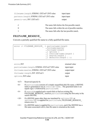 Procedure Calls Summary (D-F)




       filename:length, STRING .EXT:ref:*,INT:value                  input:input
       pattern:length, STRING .EXT:ref:*,INT:value                   input:input
       generic-set, INT .EXT:ref:1                                   output


           -1                                  The name falls before the first possible match.
            0                                  The name falls within the set of possible matches.
            1                                  The name falls after the last possible match.

      FILENAME_RESOLVE_
      Converts a partially qualified file name to a fully qualified file name.


       error := FILENAME_RESOLVE_ ( partialname:length
                                   ,fullname:maxlen
                                   ,fullname-length
                                   ,[ options ]
                                   ,[ override-name:length ]
                                   ,[ search:length ]
                                   ,[ defaults:length ] );


       error, INT                                                        returned value
       partialname:length, STRING .EXT:ref:*,INT:value                   input:input
       fullname:maxlen, STRING .EXT:ref:*,INT:value                      output:input
       fullname-length, INT .EXT:ref:1                                   output
       options, INT:value                                                input

           <0:7>     Reserved (specify 0).
           <8>       If partialname consists of a simple unqualified disk file name, a DEFINE
                     name is generated to use as override-name. The generated name is an
                     equals sign (=) followed by partialname.
           <9>       If search is supplied and a search fails to find an existing file,
                     FILENAME_RESOLVE_ resolves partialname using the first entry in the
                     search DEFINE.
           <10>      If a DEFINE name other than one translated by options.<11> or
                     options.<12> is supplied for partialname, FILENAME_RESOLVE_
                     returns error 13.
           <11>      If a DEFINE name is supplied for partialname, and if the DEFINE has a
                     file name associated with it, that file name is returned as the result.




                Guardian Programming Reference Summary for pTAL and TAL —522631-001
                                                5- 58
 
