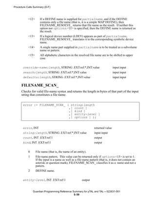 Procedure Calls Summary (D-F)



           <12>      If a DEFINE name is supplied for partialname, and if the DEFINE
                     contains only a file name (that is, it is a simple MAP DEFINE), then
                     FILENAME_RESOLVE_ returns that file name as the result. If neither this
                     option nor options.<11> is specified, then the DEFINE name is returned as
                     the result.
           <13>      If a logical device number (LDEV) appears as part of partialname,
                     FILENAME_RESOLVE_ translates it to the corresponding symbolic device
                     name.
           <14>      A single name part supplied in partialname is to be treated as a subvolume
                     name or pattern.
           <15>      All alphabetic characters in the resolved file name are to be shifted to upper
                     case.


       override-name:length, STRING .EXT:ref:*,INT:value                             input:input
       search:length, STRING .EXT:ref:*,INT:value                                    input:input
       defaults:length, STRING .EXT:ref:*,INT:value                                  input:input

      FILENAME_SCAN_
      Checks for valid file-name syntax and returns the length in bytes of that part of the input
      string that constitutes a file name.


       error := FILENAME_SCAN_ ( string:length
                                ,[ count ]
                                ,[ kind ]
                                ,[ entity-level ]
                                ,[ options ] );


       error, INT                                                   returned value
       string:length, STRING .EXT:ref:*,INT:value                   input:input
       count, INT .EXT:ref:1                                        output
       kind, INT .EXT:ref:1                                         output


           0      File name (that is, the name of an entity).
           1      File-name pattern. This value can be returned only if options.<15> is set to 1.
                  If the input is a name as well as a file-name pattern (that is, it does not contain an
                  asterisk or question mark), FILENAME_SCAN_ classifies it as a name and not a
                  pattern.
           2      DEFINE name.

       entity-level, INT .EXT:ref:1                      output


               Guardian Programming Reference Summary for pTAL and TAL —522631-001
                                               5- 59
 