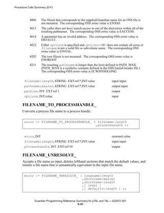 Procedure Calls Summary (D-F)



           4006     The fileset that corresponds to the supplied Guardian name for an OSS file is
                    not mounted. The corresponding OSS errno value is ENXIO.
           4013     The caller does not have search access to one of the directories within all of the
                    resulting pathnames. The corresponding OSS errno value is EACCESS.
           4014     A parameter has an invalid address. The corresponding OSS errno value is
                    DEFAULT.
           4022     Either options is specified and options.<14> does not contain all zeros or
                    filename is not a valid file or subvolume name. The corresponding OSS
                    errno value is EINVAL.
           4202     The root fileset is not mounted. The corresponding OSS errno value is
                    ENOROOT.
           4211     The resulting pathname is longer than the limit defined in PATH_MAX.
                    (PATH_MAX is a symbolic constant defined in the OSS limitsh header file.)
                    The corresponding OSS errno value is ECWDTOOLONG.


       filename:length, STRING .EXT:ref:*,INT:value                         input:input
       pathname:maxlen, STRING .EXT:ref:*,INT:value                         output:input
       pathlen, INT .EXT:ref:1                                              output
       options, INT:value                                                   input

      FILENAME_TO_PROCESSHANDLE_
      Converts a process file name to a process handle.


       error := FILENAME_TO_PROCESSHANDLE_ ( filename:length
                                            ,processhandle );


       error, INT                                                           returned value
       filename:length, STRING .EXT:ref:*,INT:value                         input:input
       processhandle, INT .EXT:ref:10                                       output

      FILENAME_UNRESOLVE_
      Accepts a file name as input, deletes lefthand sections that match the default values, and
      returns a file name that is semantically equivalent to the input file name.


       error := FILENAME_UNRESOLVE_ ( longname:length
                                     ,shortname:maxlen
                                     ,shortname-length
                                     ,[ level ]
                                     ,[ defaults:length ] );


               Guardian Programming Reference Summary for pTAL and TAL —522631-001
                                               5- 61
 