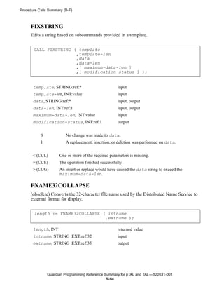 Procedure Calls Summary (D-F)



      FIXSTRING
      Edits a string based on subcommands provided in a template.


       CALL FIXSTRING ( template
                       ,template-len
                       ,data
                       ,data-len
                       ,[ maximum-data-len ]
                       ,[ modification-status ] );


       template, STRING:ref:*                         input
       template-len, INT:value                        input
       data, STRING:ref:*                             input, output
       data-len, INT:ref:1                            input, output
       maximum-data-len, INT:value                    input
       modification-status, INT:ref:1                 output


           0             No change was made to data.
           1             A replacement, insertion, or deletion was performed on data.


       < (CCL)       One or more of the required parameters is missing.
       = (CCE)       The operation finished successfully.
       > (CCG)       An insert or replace would have caused the data string to exceed the
                     maximum-data-len.

      FNAME32COLLAPSE
      (obsolete) Converts the 32-character file name used by the Distributed Name Service to
      external format for display.


       length := FNAME32COLLAPSE ( intname
                                  ,extname );

       length, INT                                    returned value
       intname, STRING .EXT:ref:32                    input
       extname, STRING .EXT:ref:35                    output




               Guardian Programming Reference Summary for pTAL and TAL —522631-001
                                               5- 64
 