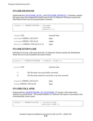 Procedure Calls Summary (D-F)



      FNAME32EXPAND
      (Superseded by FILENAME_SCAN_ and FILENAME_RESOLVE_) Expands a partial
      file name from the compacted external form to the 32-character file name used by the
      Distributed Name Service programmatic interface.


       length := FNAME32EXPAND ( extname
                                ,intname
                                ,defaults );


       length, INT                                    returned value
       extname, STRING .EXT:ref:35                    input
       intname, STRING .EXT:ref:32                    output
       defaults, STRING .EXT:ref:16 or 18             input

      FNAME32TOFNAME
      (obsolete) Converts a file name from the 32-character format used by the Distributed
      Name Service to the Guardian file-name format.


       status := FNAME32TOFNAME ( fname32 ,fname );


       status, INT                                    returned value


           -1            The file name was successfully converted.
            0            The file name cannot be converted, or an error occurred.

       fname32, STRING .EXT:ref:32                    input
       fname, STRING .EXT:ref:24                      input

      FNAMECOLLAPSE
      (Superseded by OLDFILENAME_TO_FILENAME_) Converts a file name from
      internal to external form. The system number of a network file name is converted to the
      corresponding system name.


       length := FNAMECOLLAPSE ( internal-name
                                ,external-name );




                Guardian Programming Reference Summary for pTAL and TAL —522631-001
                                                5- 65
 