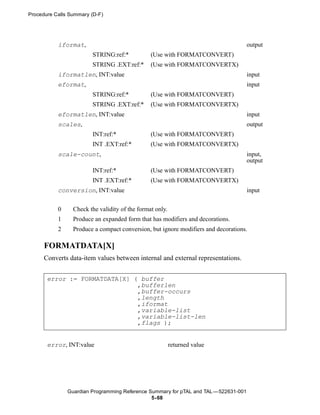 Procedure Calls Summary (D-F)




           iformat,                                                                  output
                        STRING:ref:*            (Use with FORMATCONVERT)
                        STRING .EXT:ref:*       (Use with FORMATCONVERTX)
           iformatlen, INT:value                                                     input
           eformat,                                                                  input
                        STRING:ref:*            (Use with FORMATCONVERT)
                        STRING .EXT:ref:*       (Use with FORMATCONVERTX)
           eformatlen, INT:value                                                     input
           scales,                                                                   output
                        INT:ref:*               (Use with FORMATCONVERT)
                        INT .EXT:ref:*          (Use with FORMATCONVERTX)
           scale-count,                                                              input,
                                                                                     output
                        INT:ref:*               (Use with FORMATCONVERT)
                        INT .EXT:ref:*          (Use with FORMATCONVERTX)
           conversion, INT:value                                                     input


           0     Check the validity of the format only.
           1     Produce an expanded form that has modifiers and decorations.
           2     Produce a compact conversion, but ignore modifiers and decorations.

      FORMATDATA[X]
      Converts data-item values between internal and external representations.


       error := FORMATDATA[X] ( buffer
                               ,bufferlen
                               ,buffer-occurs
                               ,length
                               ,iformat
                               ,variable-list
                               ,variable-list-len
                               ,flags );


       error, INT:value                                   returned value




               Guardian Programming Reference Summary for pTAL and TAL —522631-001
                                               5- 68
 