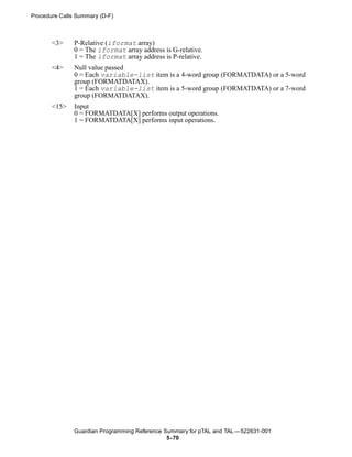 Procedure Calls Summary (D-F)



       <3>     P-Relative (iformat array)
               0 = The iformat array address is G-relative.
               1 = The iformat array address is P-relative.
       <4>     Null value passed
               0 = Each variable-list item is a 4-word group (FORMATDATA) or a 5-word
               group (FORMATDATAX).
               1 = Each variable-list item is a 5-word group (FORMATDATA) or a 7-word
               group (FORMATDATAX).
       <15>    Input
               0 = FORMATDATA[X] performs output operations.
               1 = FORMATDATA[X] performs input operations.




               Guardian Programming Reference Summary for pTAL and TAL —522631-001
                                               5- 70
 