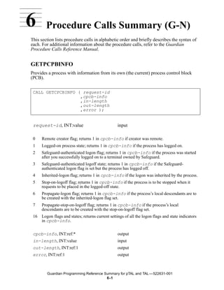 6       Procedure Calls Summary (G-N)
This section lists procedure calls in alphabetic order and briefly describes the syntax of
each. For additional information about the procedure calls, refer to the Guardian
Procedure Calls Reference Manual.


GETPCPBINFO
Provides a process with information from its own (the current) process control block
(PCB).


 CALL GETCPCBINFO ( request-id
                   ,cpcb-info
                   ,in-length
                   ,out-length
                   ,error );


 request-id, INT:value                             input

 0    Remote creator flag; returns 1 in cpcb-info if creator was remote.
 1    Logged-on process state; returns 1 in cpcb-info if the process has logged on.
 2    Safeguard-authenticated logon flag; returns 1 in cpcb-info if the process was started
      after you successfully logged on to a terminal owned by Safeguard.
 3    Safeguard-authenticated logoff state; returns 1 in cpcb-info if the Safeguard-
      authenticated logon flag is set but the process has logged off.
 4    Inherited-logon flag; returns 1 in cpcb-info if the logon was inherited by the process.
 5    Stop-on-logoff flag; returns 1 in cpcb-info if the process is to be stopped when it
      requests to be placed in the logged-off state.
 6    Propagate-logon flag; returns 1 in cpcb-info if the process’s local descendants are to
      be created with the inherited-logon flag set.
 7    Propagate-stop-on-logoff flag; returns 1 in cpcb-info if the process’s local
      descendants are to be created with the stop-on-logoff flag set.
 16   Logon flags and states; returns current settings of all the logon flags and state indicators
      in cpcb-info.


 cpcb-info, INT:ref:*                              output
 in-length, INT:value                              input
 out-length, INT:ref:1                             output
 error, INT:ref:1                                  output



         Guardian Programming Reference Summary for pTAL and TAL —522631-001
                                         6 -1
 