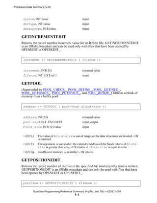 Procedure Calls Summary (G-N)



       sysnum, INT:value                              input
       devtype, INT:value                             input
       devsubtype, INT:value                          input

      GETINCREMENTEDIT
      Returns the record number increment value for an IOEdit file. GETINCREMENTEDIT
      is an IOEdit procedure and can be used only with files that have been opened by
      OPENEDIT or OPENEDIT_.


       increment := GETINCREMENTEDIT ( filenum );


       increment, INT(32)                             returned value
       filenum, INT .EXT:ref:1                        input

      GETPOOL
      (Superseded by POOL_CHECK_, POOL_DEFINE_, POOL_GETINFO_,
      POOL_GETSPACE_, POOL_PUTSPACE_, and POOL_RESIZE_) Obtains a block of
      memory from a buffer pool.


       address := GETPOOL ( pool-head ,block-size );


       address, INT(32)                               returned value
       pool-head, INT .EXT:ref:19                     input, output
       block-size, INT(32):value                      input

       < (CCL)    The value of block-size is out of range, or the data structures are invalid; -1D
                  is returned.
       = (CCE)    The operation is successful; the extended address of the block returns if block-
                  size is greater than zero, -1D returns if block-size is equal to zero.
       > (CCG)    Insufficient memory is available; -1D returns.

      GETPOSITIONEDIT
      Returns the record number of the line in the specified file most recently read or written.
      GETPOSITIONEDIT is an IOEdit procedure and can only be used with files that have
      been opened by OPENEDIT or OPENEDIT_.


       position := GETPOSITIONEDIT ( filenum );

               Guardian Programming Reference Summary for pTAL and TAL —522631-001
                                               6 -3
 