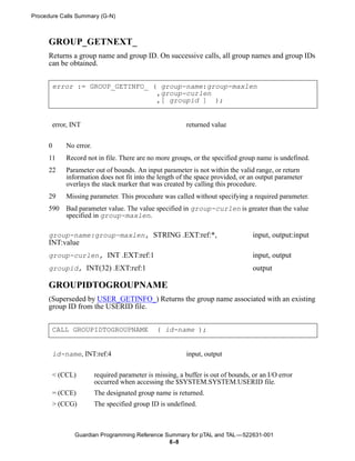 Procedure Calls Summary (G-N)



      GROUP_GETNEXT_
      Returns a group name and group ID. On successive calls, all group names and group IDs
      can be obtained.


       error := GROUP_GETINFO_ ( group-name:group-maxlen
                                ,group-curlen
                                ,[ groupid ] );


       error, INT                                        returned value


      0     No error.
      11    Record not in file. There are no more groups, or the specified group name is undefined.
      22    Parameter out of bounds. An input parameter is not within the valid range, or return
            information does not fit into the length of the space provided, or an output parameter
            overlays the stack marker that was created by calling this procedure.
      29    Missing parameter. This procedure was called without specifying a required parameter.
      590   Bad parameter value. The value specified in group-curlen is greater than the value
            specified in group-maxlen.

      group-name:group-maxlen, STRING .EXT:ref:*,                                 input, output:input
      INT:value
      group-curlen, INT .EXT:ref:1                                                input, output
      groupid, INT(32) .EXT:ref:1                                                 output

      GROUPIDTOGROUPNAME
      (Superseded by USER_GETINFO_) Returns the group name associated with an existing
      group ID from the USERID file.


       CALL GROUPIDTOGROUPNAME                 ( id-name );


       id-name, INT:ref:4                                input, output


       < (CCL)          required parameter is missing, a buffer is out of bounds, or an I/O error
                        occurred when accessing the $SYSTEM.SYSTEM.USERID file.
       = (CCE)          The designated group name is returned.
       > (CCG)          The specified group ID is undefined.



               Guardian Programming Reference Summary for pTAL and TAL —522631-001
                                               6 -8
 