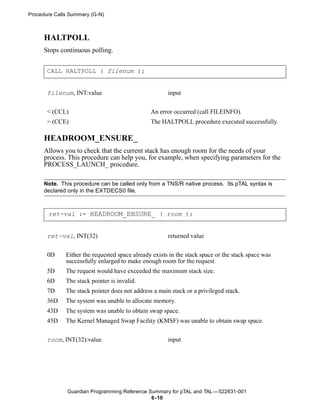 Procedure Calls Summary (G-N)



      HALTPOLL
      Stops continuous polling.


       CALL HALTPOLL ( filenum );


       filenum, INT:value                              input


       < (CCL)                                  An error occurred (call FILEINFO).
       = (CCE)                                  The HALTPOLL procedure executed successfully.

      HEADROOM_ENSURE_
      Allows you to check that the current stack has enough room for the needs of your
      process. This procedure can help you, for example, when specifying parameters for the
      PROCESS_LAUNCH_ procedure.

      Note. This procedure can be called only from a TNS/R native process. Its pTAL syntax is
      declared only in the EXTDECS0 file.



       ret-val := HEADROOM_ENSURE_ ( room );


       ret-val, INT(32)                                returned value


       0D     Either the requested space already exists in the stack space or the stack space was
              successfully enlarged to make enough room for the request.
       5D     The request would have exceeded the maximum stack size.
       6D     The stack pointer is invalid.
       7D     The stack pointer does not address a main stack or a privileged stack.
       36D    The system was unable to allocate memory.
       43D    The system was unable to obtain swap space.
       45D    The Kernel Managed Swap Facility (KMSF) was unable to obtain swap space.


       room, INT(32):value                             input




               Guardian Programming Reference Summary for pTAL and TAL —522631-001
                                               6- 10
 