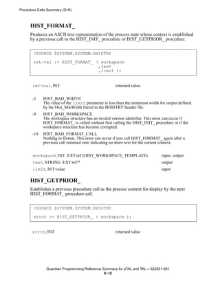 Procedure Calls Summary (G-N)



      HIST_FORMAT_
      Produces an ASCII text representation of the process state whose context is established
      by a previous call to the HIST_INIT_ procedure or HIST_GETPRIOR_ procedure.


       ?SOURCE $SYSTEM.SYSTEM.HHISTRY

       ret-val := HIST_FORMAT_ ( workspace
                                ,text
                                ,limit );


       ret-val, INT                                  returned value


       -2    HIST_BAD_WIDTH
             The value of the limit parameter is less than the minimum width for output defined
             by the Hist_MinWidth literal in the HHISTRY header file.
       -9    HIST_BAD_WORKSPACE
             The workspace structure has an invalid version identifier. This error can occur if
             HIST_FORMAT_ is called without first calling the HIST_INIT_ procedure or if the
             workspace structure has become corrupted.
       -10   HIST_BAD_FORMAT_CALL
             Nothing to format. This error can occur if you call HIST_FORMAT_ again after a
             previous call returned zero indicating no more text for the current context.


       workspace, INT .EXT:ref:(HIST_WORKSPACE_TEMPLATE)                       input, output
       text, STRING .EXT:ref:*                                                 output
       limit, INT:value                                                        input

      HIST_GETPRIOR_
      Establishes a previous procedure call as the process context for display by the next
      HIST_FORMAT_ procedure call.


       ?SOURCE $SYSTEM.SYSTEM.HHISTRY

       error := HIST_GETPRIOR_ ( workspace );


       error, INT                                    returned value




               Guardian Programming Reference Summary for pTAL and TAL —522631-001
                                               6- 12
 