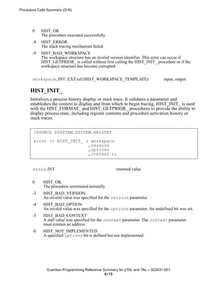 Procedure Calls Summary (G-N)




       0    HIST_OK
            The procedure executed successfully.
       -8   HIST_ERROR
            The stack tracing mechanism failed.
       -9   HIST_BAD_WORKSPACE
            The workspace structure has an invalid version identifier. This error can occur if
            HIST_GETPRIOR_ is called without first calling the HIST_INIT_ procedure or if the
            workspace structure has become corrupted.


       workspace, INT .EXT:ref:(HIST_WORKSPACE_TEMPLATE)                       input, output

      HIST_INIT_
      Initializes a process history display or stack trace. It validates a parameter and
      establishes the context to display and from which to begin tracing. HIST_INIT_ is used
      with the HIST_FORMAT_ and HIST_GETPRIOR_ procedures to provide the ability to
      display process state, including register contents and procedure activation history or
      stack traces.


       ?SOURCE $SYSTEM.SYSTEM.HHISTRY

       error := HIST_INIT_ ( workspace
                            ,version
                            ,options
                            ,context );


       error, INT                                    returned value


       0     HIST_OK
             The procedure terminated normally.
       -3    HIST_BAD_VERSION
             An invalid value was specified for the version parameter.
       -4    HIST_BAD_OPTION
             An invalid value was specified for the options parameter. An undefined bit was set.
       -5    HIST_BAD_CONTEXT
             A null value was specified for the context parameter. The context parameter
             must contain an address.
       -6    HIST_NOT_IMPLEMENTED
             A specified options bit is defined but not implemented.




               Guardian Programming Reference Summary for pTAL and TAL —522631-001
                                               6- 13
 