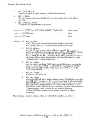 Procedure Calls Summary (G-N)



       -7    HIST_INIT_ERROR
             An error occurred during an attempt to initialize the stack trace.
       -8    HIST_ERROR
             The stack tracing mechanism failed while attempting to trace back to the calling
             procedure.
       -11   HIST_MISSING_HOOK
             This error is not returned in the D40 release.


       workspace, INT.EXT:ref:(HIST_WORKSPACE_TEMPLATE)                             input, output
       version, INT(32):value                                                       input
       options, INT:value                                                           input


       <13:15>    =0   HO_Init_Here
                       starts a trace of the current stack with the context of this call to
                       HIST_INIT_. The context parameter is ignored in this case.
                  1    HO_Init_uContext
                       uses the uContext structure whose address is passed in the context
                       parameter. A uContext structure is a structure of type UCONTEXT_T that is
                       passed to a signal handler installed by the SIGACTION_INIT_ or
                       SIGACTION_SUPPLANT_ procedure. HIST_INIT_ initializes the trace at
                       the point where the signal was generated. See “Protected contexts” under
                       “Considerations” for more information.
                  2    HO_Init_JmpBuf
                       uses the context saved in a TNS/R native jump buffer to start tracing at the
                       point of a call to the SETJMP_ or SIGSETJMP_ procedure that filled the
                       jump buffer. The address of the buffer is passed to HIST_INIT_ in the
                       context parameter.
                  3    HO_Init_31Regs
                       is reserved for Tandem use.
                  4    HO_Init_Address
                       uses a 32-bit TNS/R native address for the context. This address is passed to
                       the HIST_INIT_ procedure in the context parameter. A subsequent call to
                       HIST_FORMAT_ returns context for that location. The address must point
                       to a code location, but that location can contain TNS instructions or RISC
                       instructions. To find out what is at a TNS address, you must first convert the
                       TNS address into a RISC address. See the NonStop Himalaya
                       K10000/K20000 Server Description Manual for details on address
                       translation.

      The displayed context is affected when any of the following bits are set to 1:




               Guardian Programming Reference Summary for pTAL and TAL —522631-001
                                               6- 14
 