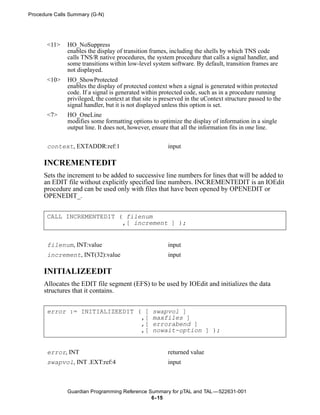 Procedure Calls Summary (G-N)




       <11>    HO_NoSuppress
               enables the display of transition frames, including the shells by which TNS code
               calls TNS/R native procedures, the system procedure that calls a signal handler, and
               some transitions within low-level system software. By default, transition frames are
               not displayed.
       <10>    HO_ShowProtected
               enables the display of protected context when a signal is generated within protected
               code. If a signal is generated within protected code, such as in a procedure running
               privileged, the context at that site is preserved in the uContext structure passed to the
               signal handler, but it is not displayed unless this option is set.
       <7>     HO_OneLine
               modifies some formatting options to optimize the display of information in a single
               output line. It does not, however, ensure that all the information fits in one line.


       context, EXTADDR:ref:1                           input

      INCREMENTEDIT
      Sets the increment to be added to successive line numbers for lines that will be added to
      an EDIT file without explicitly specified line numbers. INCREMENTEDIT is an IOEdit
      procedure and can be used only with files that have been opened by OPENEDIT or
      OPENEDIT_.


       CALL INCREMENTEDIT ( filenum
                           ,[ increment ] );


       filenum, INT:value                               input
       increment, INT(32):value                         input

      INITIALIZEEDIT
      Allocates the EDIT file segment (EFS) to be used by IOEdit and initializes the data
      structures that it contains.


       error := INITIALIZEEDIT ( [                swapvol ]
                                ,[                maxfiles ]
                                ,[                errorabend ]
                                ,[                nowait-option ] );


       error, INT                                       returned value
       swapvol, INT .EXT:ref:4                          input



               Guardian Programming Reference Summary for pTAL and TAL —522631-001
                                               6- 15
 