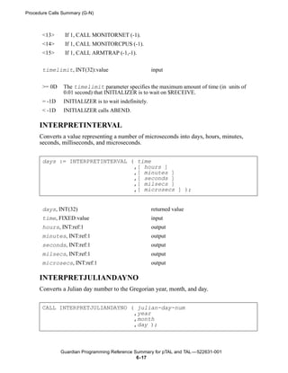 Procedure Calls Summary (G-N)



       <13>     If 1, CALL MONITORNET (-1).
       <14>     If 1, CALL MONITORCPUS (-1).
       <15>     If 1, CALL ARMTRAP (-1,-1).


       timelimit, INT(32):value                        input


       >= 0D    The timelimit parameter specifies the maximum amount of time (in units of
                0.01 second) that INITIALIZER is to wait on $RECEIVE.
       = -1D    INITIALIZER is to wait indefinitely.
       < -1D    INITIALIZER calls ABEND.

      INTERPRETINTERVAL
      Converts a value representing a number of microseconds into days, hours, minutes,
      seconds, milliseconds, and microseconds.


       days := INTERPRETINTERVAL ( time
                                  ,[ hours ]
                                  ,[ minutes ]
                                  ,[ seconds ]
                                  ,[ milsecs ]
                                  ,[ microsecs ] );


       days, INT(32)                                   returned value
       time, FIXED:value                               input
       hours, INT:ref:1                                output
       minutes, INT:ref:1                              output
       seconds, INT:ref:1                              output
       milsecs, INT:ref:1                              output
       microsecs, INT:ref:1                            output

      INTERPRETJULIANDAYNO
      Converts a Julian day number to the Gregorian year, month, and day.


       CALL INTERPRETJULIANDAYNO ( julian-day-num
                                  ,year
                                  ,month
                                  ,day );



               Guardian Programming Reference Summary for pTAL and TAL —522631-001
                                               6- 17
 