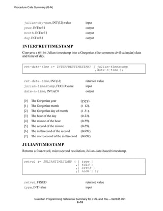 Procedure Calls Summary (G-N)




       julian-day-num, INT(32):value                 input
       year, INT:ref:1                               output
       month, INT:ref:1                              output
       day, INT:ref:1                                output

      INTERPRETTIMESTAMP
      Converts a 64-bit Julian timestamp into a Gregorian (the common civil calendar) date
      and time of day.


       ret-date-time := INTERPRETTIMESTAMP ( julian-timestamp
                                            ,date-n-time );


       ret-date-time, INT(32)                        returned value
       julian-timestamp, FIXED:value                 input
       date-n-time, INT:ref:8                        output


       [0]   The Gregorian year                   (yyyy).
       [1]   The Gregorian month                  (1-12).
       [2]   The Gregorian day of month           (1-31).
       [3]   The hour of the day                  (0-23).
       [4]   The minute of the hour               (0-59).
       [5]   The second of the minute             (0-59).
       [6]   The millisecond of the second        (0-999).
       [7]   The microsecond of the millisecond   (0-999).

      JULIANTIMESTAMP
      Returns a four-word, microsecond resolution, Julian-date-based timestamp.


       retval := JULIANTIMESTAMP ( [              type ]
                                  ,[              tuid ]
                                  ,[              error ]
                                  ,[              node ] );


       retval, FIXED                                 returned value
       type, INT:value                               input


               Guardian Programming Reference Summary for pTAL and TAL —522631-001
                                               6- 18
 