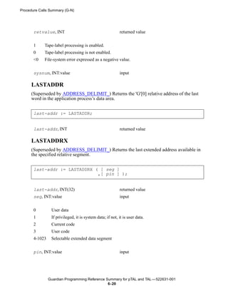 Procedure Calls Summary (G-N)




       retvalue, INT                                       returned value


       1     Tape-label processing is enabled.
       0     Tape-label processing is not enabled.
       <0    File-system error expressed as a negative value.


       sysnum, INT:value                                   input

      LASTADDR
      (Superseded by ADDRESS_DELIMIT_) Returns the 'G'[0] relative address of the last
      word in the application process’s data area.


       last-addr := LASTADDR;


       last-addr, INT                                      returned value

      LASTADDRX
      (Superseded by ADDRESS_DELIMIT_) Returns the last extended address available in
      the specified relative segment.


       last-addr := LASTADDRX ( [ seg ]
                               ,[ pin ] );


       last-addr, INT(32)                                  returned value
       seg, INT:value                                      input


       0         User data
       1         If privileged, it is system data; if not, it is user data.
       2         Current code
       3         User code
       4-1023    Selectable extended data segment


       pin, INT:value                                      input




                Guardian Programming Reference Summary for pTAL and TAL —522631-001
                                                6- 20
 