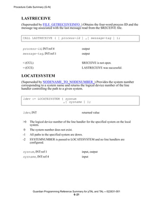 Procedure Calls Summary (G-N)



      LASTRECEIVE
      (Superseded by FILE_GETRECEIVEINFO_) Obtains the four-word process ID and the
      message tag associated with the last message read from the $RECEIVE file.


       CALL LASTRECEIVE ( [ process-id ] ,[ message-tag ] );


       process-id, INT:ref:4                          output
       message-tag, INT:ref:1                         output


       < (CCL)                                        $RECEIVE is not open.
       = (CCE)                                        LASTRECEIVE was successful.

      LOCATESYSTEM
      (Superseded by NODENAME_TO_NODENUMBER_) Provides the system number
      corresponding to a system name and returns the logical device number of the line
      handler controlling the path to a given system.


       ldev := LOCATESYSTEM ( sysnum
                             ,[ sysname ] );


       ldev, INT                                      returned value


       >0   The logical device number of the line handler for the specified system on the local
            system.
       0    The system number does not exist.
       -1   All paths to the specified system are down.
       -2   SYSTEMNUMBER is passed to LOCATESYSTEM and no line handlers are
            configured.


       sysnum, INT:ref:1                              input, output
       sysname, INT:ref:4                             input




               Guardian Programming Reference Summary for pTAL and TAL —522631-001
                                               6- 21
 