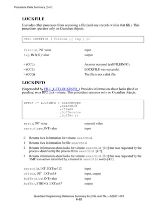 Procedure Calls Summary (G-N)



      LOCKFILE
      Excludes other processes from accessing a file (and any records within that file). This
      procedure operates only on Guardian objects.


       CALL LOCKFILE ( filenum ,[ tag ] );


       filenum, INT:value                           input
       tag, INT(32):value                           output


       < (CCL)                                      An error occurred (call FILEINFO).
       = (CCE)                                      LOCKFILE was successful.
       > (CCG)                                      The file is not a disk file.

      LOCKINFO
      (Superseded by FILE_GETLOCKINFO_) Provides information about locks (held or
      pending) on a DP2 disk volume. This procedure operates only on Guardian objects.


       error := LOCKINFO ( searchtype
                          ,searchid
                          ,ctlwds
                          ,buffersize
                          ,buffer );

       error, INT:value                             returned value
       searchtype, INT:value                        input


       0   Returns lock information for volume searchid.
       1   Returns lock information for file searchid.
       2   Returns information about locks for volume searchid [0:3] that was requested by the
           process identified by the process ID in searchid [4:7].
       3   Returns information about locks for volume searchid [0:3] that was requested by the
           TMF transaction identified by a transid in searchid words [4:7].


       searchid, INT .EXT:ref:12                    input
       ctlwds, INT .EXT:ref:4                       input, output
       buffersize, INT:value                        input
       buffer, STRING .EXT:ref:*                    output


               Guardian Programming Reference Summary for pTAL and TAL —522631-001
                                               6- 22
 