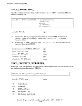 Procedure Calls Summary (G-N)



      MBCS_CHARSTRING_
      Tests the contents of a data string for the exclusive use of MBCS characters of known
      internal character sets.


       result := MBCS_CHARSTRING_ ( testmbcsstring
                                   ,bytecount
                                   ,index
                                   ,[ charset ]
                                   ,[ charinfo ] );


       result, INT:value                              input


       0     indicates that the charset parameter contains an unknown MBCS identifier or
             contains a known MBCS identifier but the test of testmbcsstring for valid
             characters failed.
       1     indicates that all MBCS characters in the testmbcsstring are valid characters (or
             blanks) of the specified MBCS.


       testmbcsstring, STRING .EXT:ref:*              input
       bytecount, INT:value                           input
       index, INT .EXT:ref:1                          output
       charset, INT:value                             input
       charinfo, INT .EXT:ref:1                       output

      MBCS_CODESETS_SUPPORTED_
      Returns a 32-bit integer value. Each bit of the returned value indicates the presence of a
      particular multibyte character set (MBCS).


       result := MBCS_CODESETS_SUPPORTED_;


       result, INT(32):value                          output


       <1>       Tandem Kanji
       <2>       IBM Kanji
       <3>       IBM Kanji Mixed
       <4>       JEF (Fujitsu) Kanji
       <5>       JEF (Fujitsu) Kanji Mixed


                Guardian Programming Reference Summary for pTAL and TAL —522631-001
                                                6- 26
 